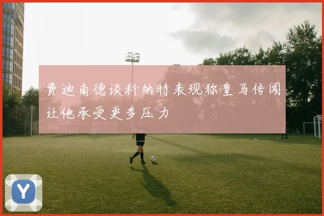 费迪南德谈科纳特表现称皇马传闻让他承受更多压力