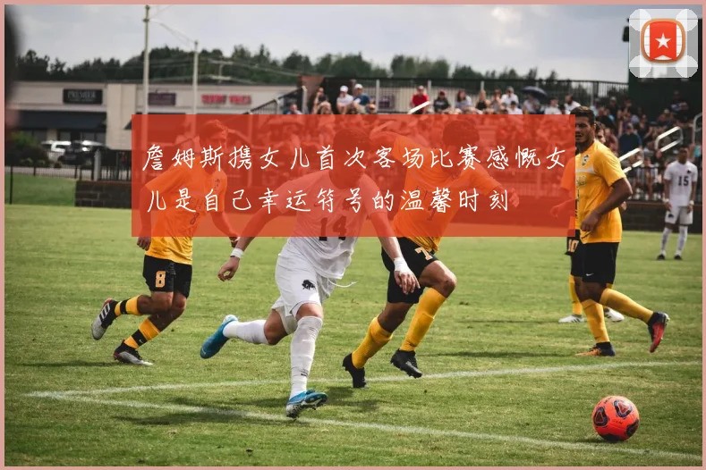 詹姆斯携女儿首次客场比赛感慨女儿是自己幸运符号的温馨时刻