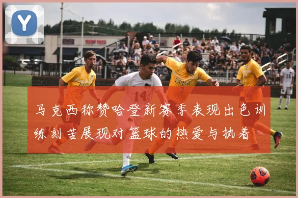 马克西称赞哈登新赛季表现出色训练刻苦展现对篮球的热爱与执着