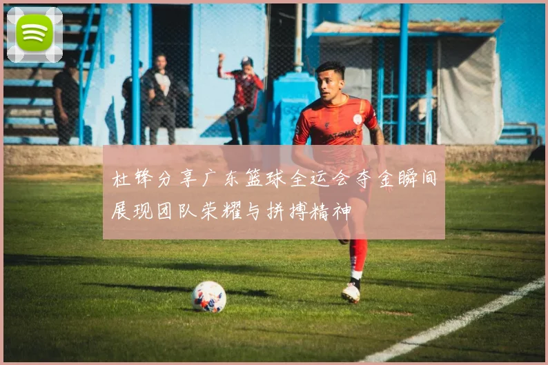 杜锋分享广东篮球全运会夺金瞬间展现团队荣耀与拼搏精神