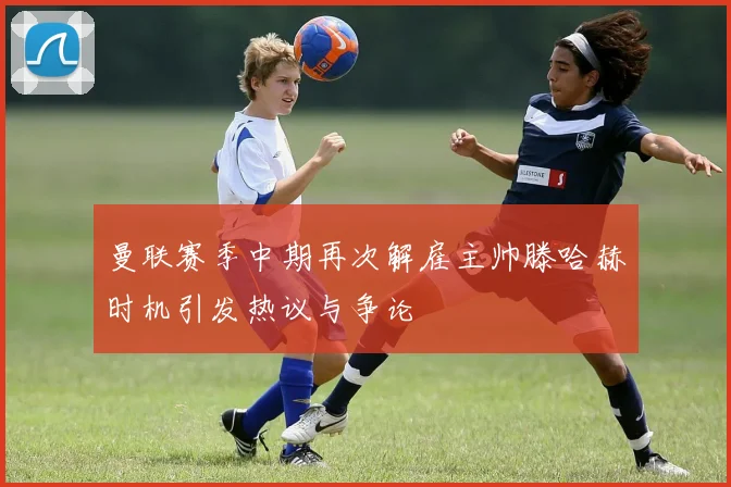曼联赛季中期再次解雇主帅滕哈赫时机引发热议与争论
