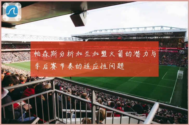 帕森斯分析加兰加盟火箭的潜力与季后赛节奏的适应性问题