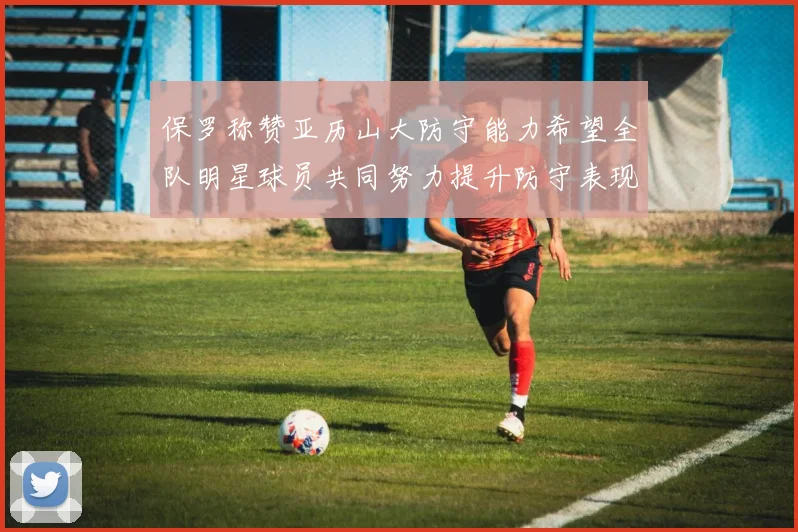保罗称赞亚历山大防守能力希望全队明星球员共同努力提升防守表现