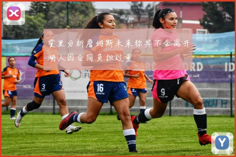 霍里分析詹姆斯未来称其不会离开湖人因合同负担过重