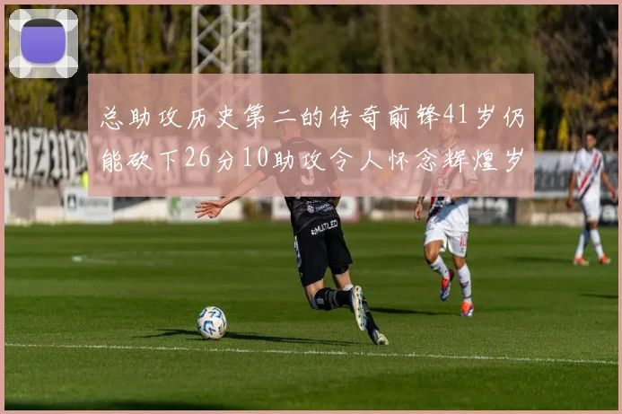 总助攻历史第二的传奇前锋41岁仍能砍下26分10助攻令人怀念辉煌岁月