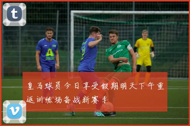 皇马球员今日享受假期明天下午重返训练场备战新赛季