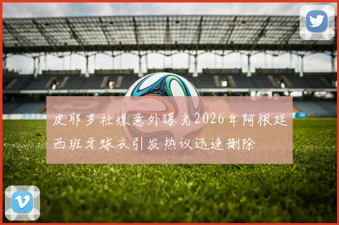 皮耶罗社媒意外曝光2026年阿根廷西班牙球衣引发热议迅速删除