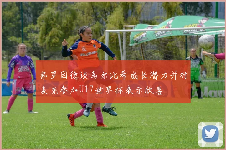 弗罗因德谈乌尔比希成长潜力并对麦克参加U17世界杯表示欣喜
