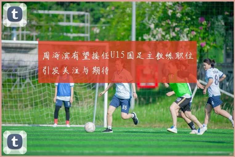 周海滨有望接任U15国足主教练职位引发关注与期待