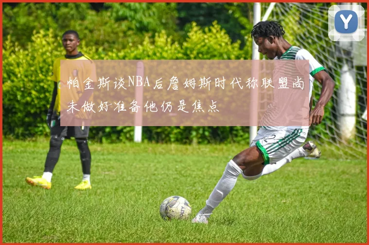 帕金斯谈NBA后詹姆斯时代称联盟尚未做好准备他仍是焦点