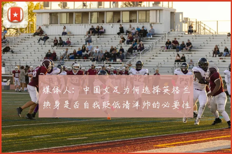 媒体人：中国女足为何选择英格兰热身是否自我贬低请洋帅的必要性何在