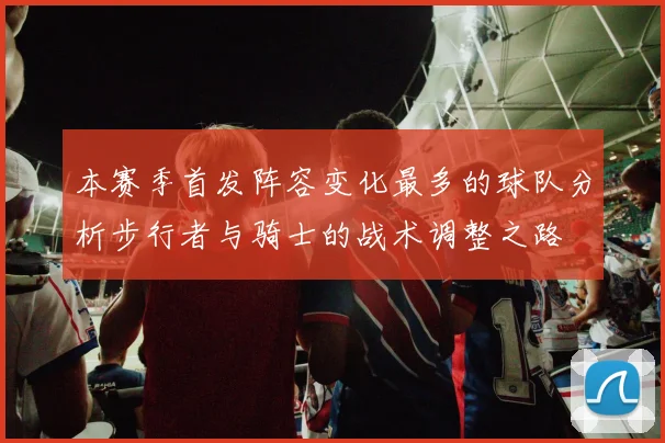 本赛季首发阵容变化最多的球队分析步行者与骑士的战术调整之路