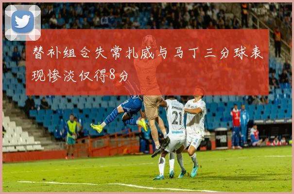替补组合失常扎威与马丁三分球表现惨淡仅得8分