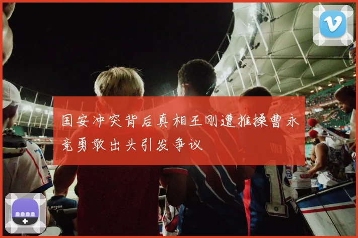 国安冲突背后真相王刚遭推搡曹永竞勇敢出头引发争议