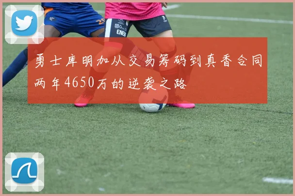 勇士库明加从交易筹码到真香合同两年4650万的逆袭之路
