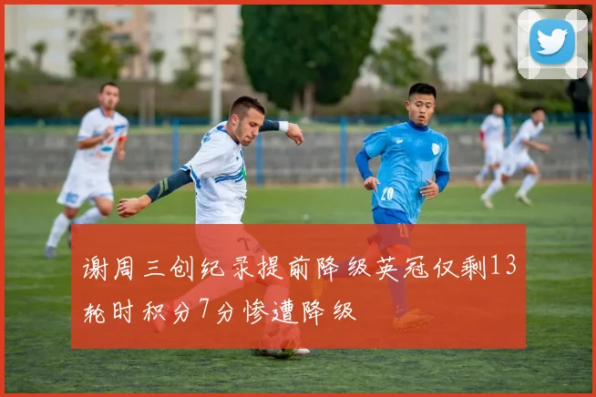 谢周三创纪录提前降级英冠仅剩13轮时积分7分惨遭降级