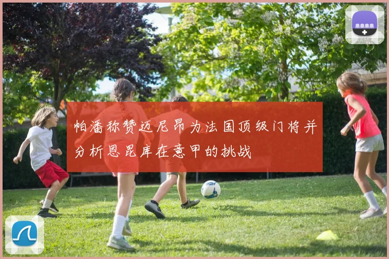 帕潘称赞迈尼昂为法国顶级门将并分析恩昆库在意甲的挑战