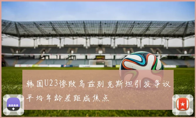 韩国U23惨败乌兹别克斯坦引发争议平均年龄差距成焦点