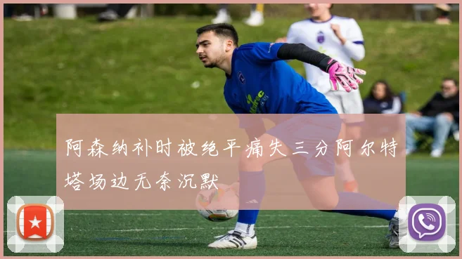 阿森纳补时被绝平痛失三分阿尔特塔场边无奈沉默