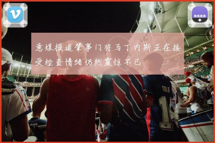 意媒报道肇事门将马丁内斯正在接受检查情绪仍然震惊不已
