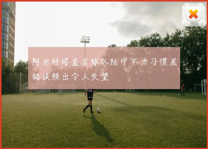 阿尔特塔直言球队防守不力习惯差错误频出令人失望