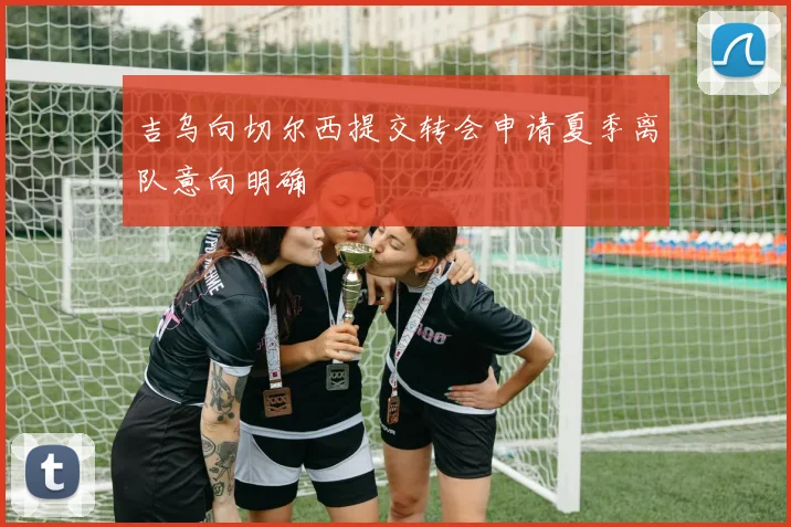 吉乌向切尔西提交转会申请夏季离队意向明确