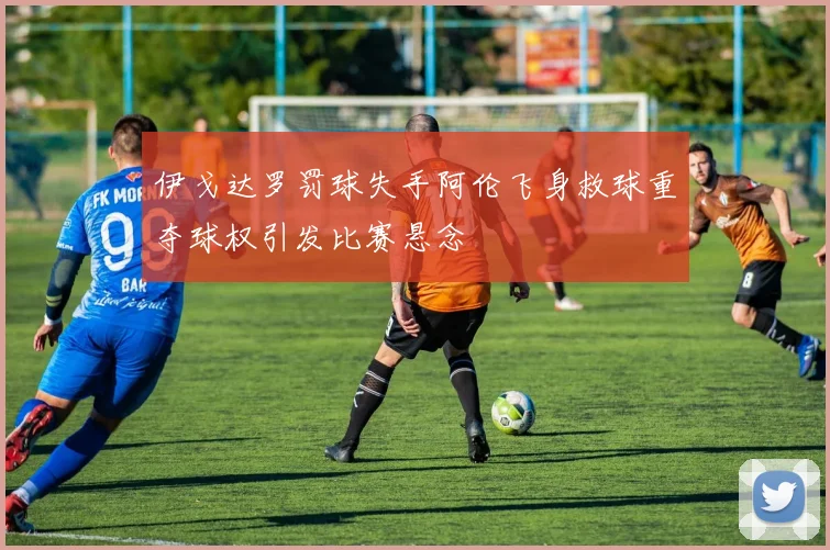 伊戈达罗罚球失手阿伦飞身救球重夺球权引发比赛悬念
