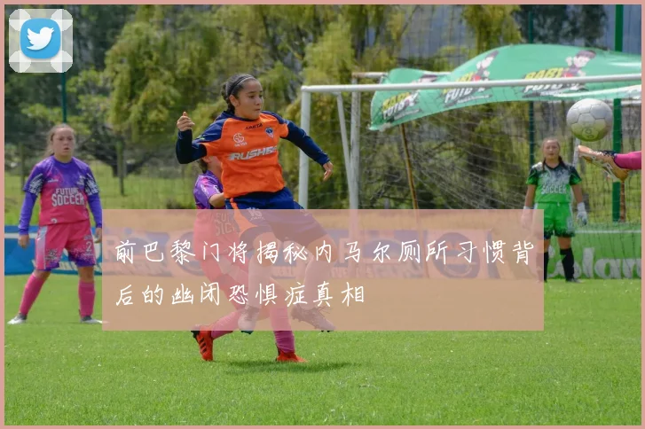 前巴黎门将揭秘内马尔厕所习惯背后的幽闭恐惧症真相