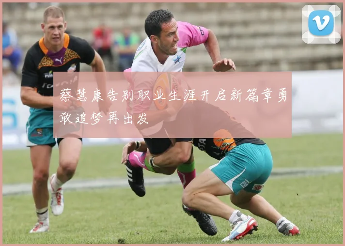 蔡慧康告别职业生涯开启新篇章勇敢追梦再出发