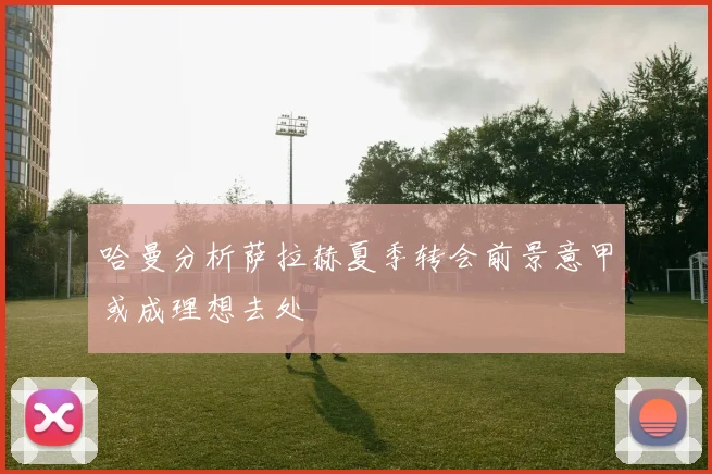 哈曼分析萨拉赫夏季转会前景意甲或成理想去处