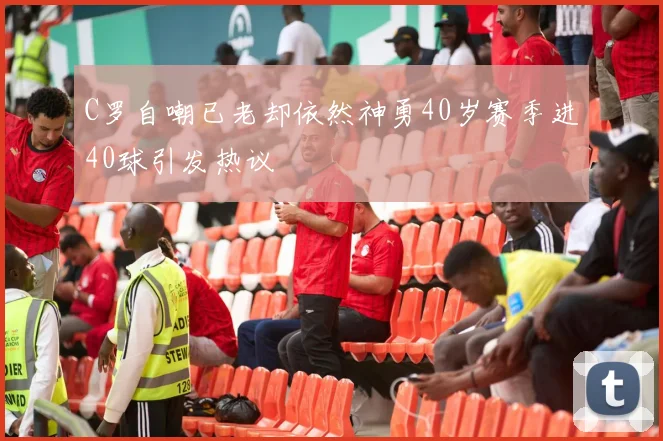 C罗自嘲已老却依然神勇40岁赛季进40球引发热议