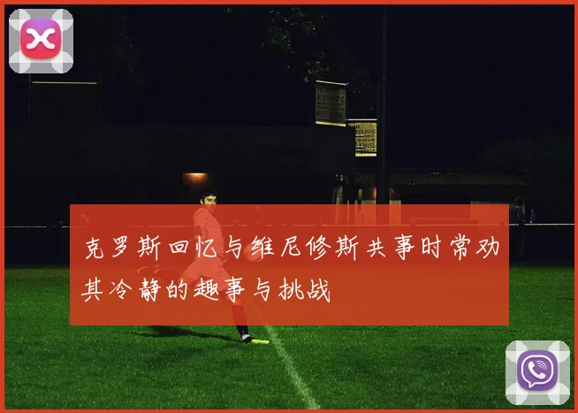 克罗斯回忆与维尼修斯共事时常劝其冷静的趣事与挑战