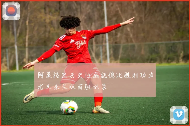 阿莱格里历史性成就德比胜利助力尤文米兰双百胜记录