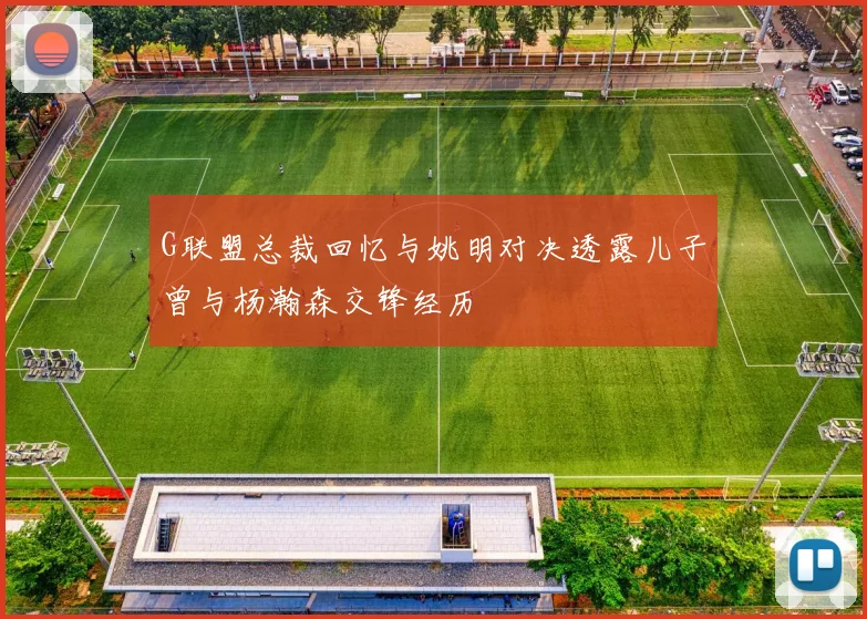 G联盟总裁回忆与姚明对决透露儿子曾与杨瀚森交锋经历