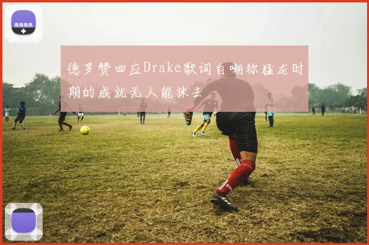 德罗赞回应Drake歌词自嘲称猛龙时期的成就无人能抹去