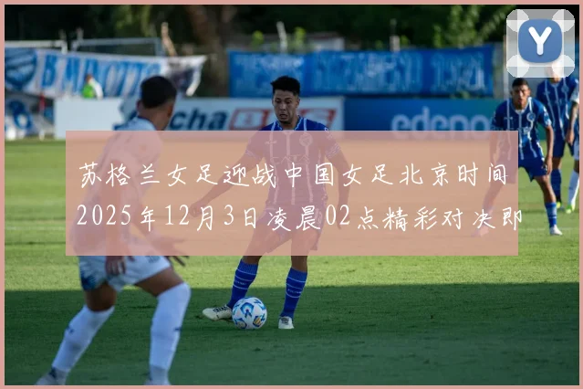 苏格兰女足迎战中国女足北京时间2025年12月3日凌晨02点精彩对决即将上演